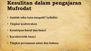 Kesulitan dalam pengajaran
Mufrodat
• Jumlah suku kata (maqathi’/syllable)
• Tingkat keabstrakan
• Kemiripan huruf dan bunyi
• Karakteristik bunyi
• Tingkat persamaan antar dua bahasa
 