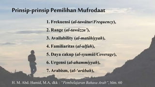 Prinsip-prinsip Pemilihan Mufrodaat
1. Frekuensi (al-tawâtur/Frequency),
2. Range (al-tawâzzu’),
3. Availability (al-matâhiyyah),
4. Familiaritas (al-ulfah),
5. Daya cakup (al-syumûl/Coverage),
6. Urgensi (al-ahammiyyah),
7. Arabism, (al-‘arûbah),
H. M. Abd. Hamid, M.A, dkk : “Pembelajaran Bahasa Arab”, hlm. 60
 