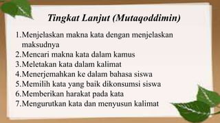 1.Menjelaskan makna kata dengan menjelaskan
maksudnya
2.Mencari makna kata dalam kamus
3.Meletakan kata dalam kalimat
4.Menerjemahkan ke dalam bahasa siswa
5.Memilih kata yang baik dikonsumsi siswa
6.Memberikan harakat pada kata
7.Mengurutkan kata dan menyusun kalimat
Tingkat Lanjut (Mutaqoddimin)
 