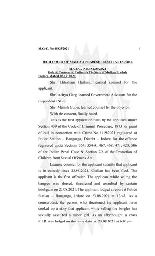 M.Cr.C. No.45825/2021 1
HIGH COURT OF MADHYA PRADESH: BENCH AT INDORE
M.Cr.C. No.45825/2021
Golu @ Tasneem @ Taslim v/s The State of Madhya Pradesh
Indore, dated 07.12.2021
Shri Ehtesham Hashmi, learned counsel for the
applicant.
Shri Aditya Garg, learned Government Advocate for the
respondent / State.
Shri Manish Gupta, learned counsel for the objector.
With the consent, finally heard.
This is the first application filed by the applicant under
Section 439 of the Code of Criminal Procedure, 1973 for grant
of bail in connection with Crime No.1119/2021 registered at
Police Station – Banganga, District – Indore for the offence
registered under Sections 354, 354-A, 467, 468, 471, 420, 506
of the Indian Penal Code & Section 7/8 of the Protection of
Children from Sexual Offences Act.
Learned counsel for the applicant submits that applicant
is in custody since 23.08.2021. Challan has been filed. The
applicant is the first offender. The applicant while selling the
bangles was abused, threatened and assaulted by certain
hooligans on 23.08.2021. The applicant lodged a report at Police
Station – Banganga, Indore on 23.08.2021 at 13:45. As a
counterblast, the person, who threatened the applicant have
cooked up a story that applicant while selling the bangles has
sexually assaulted a minor girl. As an afterthought, a cross
F.I.R. was lodged on the same date i.e. 23.08.2021 at 6:00 pm.
 