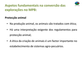 Aspetos fundamentais na conversão das
explorações no MPB:
Protecção animal
• Na produção animal, os animais são tratados com ética;
• Há uma interpretação exigente dos regulamentos para
protecção animal;
• A ética da criação de animais é um factor importante no
estabelecimento de sistemas agro-pecuários.
 