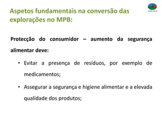 Aspetos fundamentais na conversão das
explorações no MPB:
Protecção do consumidor – aumento da segurança
alimentar deve:
• Evitar a presença de resíduos, por exemplo de
medicamentos;
• Assegurar a segurança e higiene alimentar e a elevada
qualidade dos produtos;
 