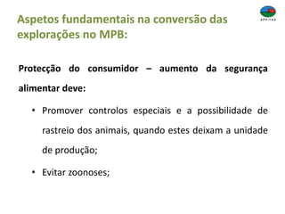 Aspetos fundamentais na conversão das
explorações no MPB:
Protecção do consumidor – aumento da segurança
alimentar deve:
• Promover controlos especiais e a possibilidade de
rastreio dos animais, quando estes deixam a unidade
de produção;
• Evitar zoonoses;
 