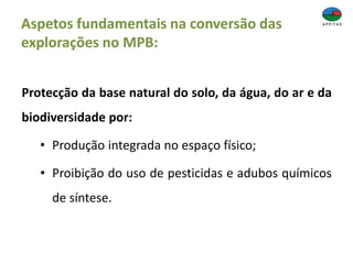 Aspetos fundamentais na conversão das
explorações no MPB:
Protecção da base natural do solo, da água, do ar e da
biodiversidade por:
• Produção integrada no espaço físico;
• Proibição do uso de pesticidas e adubos químicos
de síntese.
 