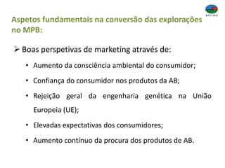 Aspetos fundamentais na conversão das explorações
no MPB:
 Boas perspetivas de marketing através de:
• Aumento da consciência ambiental do consumidor;
• Confiança do consumidor nos produtos da AB;
• Rejeição geral da engenharia genética na União
Europeia (UE);
• Elevadas expectativas dos consumidores;
• Aumento contínuo da procura dos produtos de AB.
 