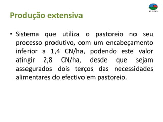 Produção extensiva
• Sistema que utiliza o pastoreio no seu
processo produtivo, com um encabeçamento
inferior a 1,4 CN/ha, podendo este valor
atingir 2,8 CN/ha, desde que sejam
assegurados dois terços das necessidades
alimentares do efectivo em pastoreio.
 