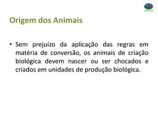 Origem dos Animais
• Sem prejuízo da aplicação das regras em
matéria de conversão, os animais de criação
biológica devem nascer ou ser chocados e
criados em unidades de produção biológica.
 