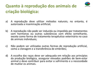 Quanto à reprodução dos animais de
criação biológica:
a) A reprodução deve utilizar métodos naturais; no entanto, é
autorizada a inseminação artificial;
b) A reprodução não pode ser induzida ou impedida por tratamentos
com hormonas ou outras substâncias com efeito semelhante,
exceto como forma de tratamento terapêutico veterinário no caso
de animais individuais;
c) Não podem ser utilizadas outras formas de reprodução artificial,
como a clonagem e a transferência de embriões;
d) A escolha das raças deve ser adequada em relação aos princípios
da produção biológica, assegurar elevados padrões de bem-estar
animal e deve contribuir para evitar o sofrimento e a necessidade
de mutilar os animais.
 
