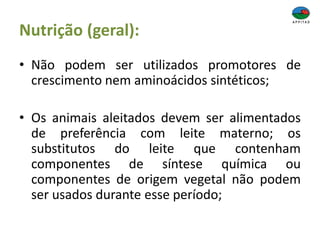 Nutrição (geral):
• Não podem ser utilizados promotores de
crescimento nem aminoácidos sintéticos;
• Os animais aleitados devem ser alimentados
de preferência com leite materno; os
substitutos do leite que contenham
componentes de síntese química ou
componentes de origem vegetal não podem
ser usados durante esse período;
 