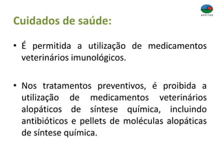 Cuidados de saúde:
• É permitida a utilização de medicamentos
veterinários imunológicos.
• Nos tratamentos preventivos, é proibida a
utilização de medicamentos veterinários
alopáticos de síntese química, incluindo
antibióticos e pellets de moléculas alopáticas
de síntese química.
 