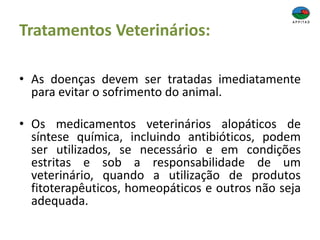 Tratamentos Veterinários:
• As doenças devem ser tratadas imediatamente
para evitar o sofrimento do animal.
• Os medicamentos veterinários alopáticos de
síntese química, incluindo antibióticos, podem
ser utilizados, se necessário e em condições
estritas e sob a responsabilidade de um
veterinário, quando a utilização de produtos
fitoterapêuticos, homeopáticos e outros não seja
adequada.
 