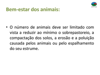Bem-estar dos animais:
• O número de animais deve ser limitado com
vista a reduzir ao mínimo o sobrepastoreio, a
compactação dos solos, a erosão e a poluição
causada pelos animais ou pelo espalhamento
do seu estrume.
 