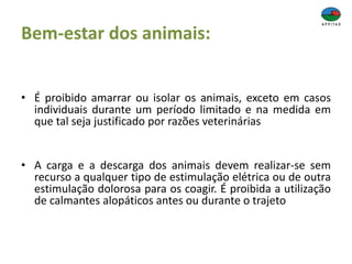 Bem-estar dos animais:
• É proibido amarrar ou isolar os animais, exceto em casos
individuais durante um período limitado e na medida em
que tal seja justificado por razões veterinárias
• A carga e a descarga dos animais devem realizar-se sem
recurso a qualquer tipo de estimulação elétrica ou de outra
estimulação dolorosa para os coagir. É proibida a utilização
de calmantes alopáticos antes ou durante o trajeto
 
