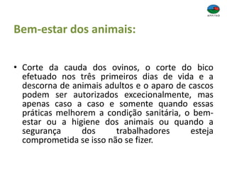 Bem-estar dos animais:
• Corte da cauda dos ovinos, o corte do bico
efetuado nos três primeiros dias de vida e a
descorna de animais adultos e o aparo de cascos
podem ser autorizados excecionalmente, mas
apenas caso a caso e somente quando essas
práticas melhorem a condição sanitária, o bem-
estar ou a higiene dos animais ou quando a
segurança dos trabalhadores esteja
comprometida se isso não se fizer.
 