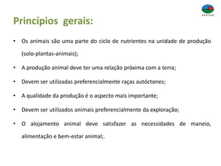 Princípios gerais:
• Os animais são uma parte do ciclo de nutrientes na unidade de produção
(solo-plantas-animais);
• A produção animal deve ter uma relação próxima com a terra;
• Devem ser utilizadas preferencialmente raças autóctones;
• A qualidade da produção é o aspecto mais importante;
• Devem ser utilizados animais preferencialmente da exploração;
• O alojamento animal deve satisfazer as necessidades de maneio,
alimentação e bem-estar animal;.
 