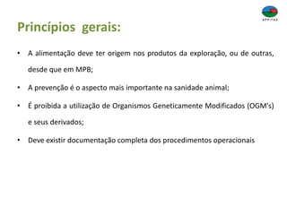 Princípios gerais:
• A alimentação deve ter origem nos produtos da exploração, ou de outras,
desde que em MPB;
• A prevenção é o aspecto mais importante na sanidade animal;
• É proibida a utilização de Organismos Geneticamente Modificados (OGM's)
e seus derivados;
• Deve existir documentação completa dos procedimentos operacionais
 