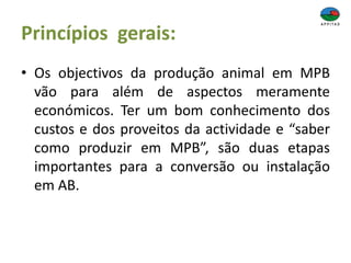 Princípios gerais:
• Os objectivos da produção animal em MPB
vão para além de aspectos meramente
económicos. Ter um bom conhecimento dos
custos e dos proveitos da actividade e “saber
como produzir em MPB”, são duas etapas
importantes para a conversão ou instalação
em AB.
 