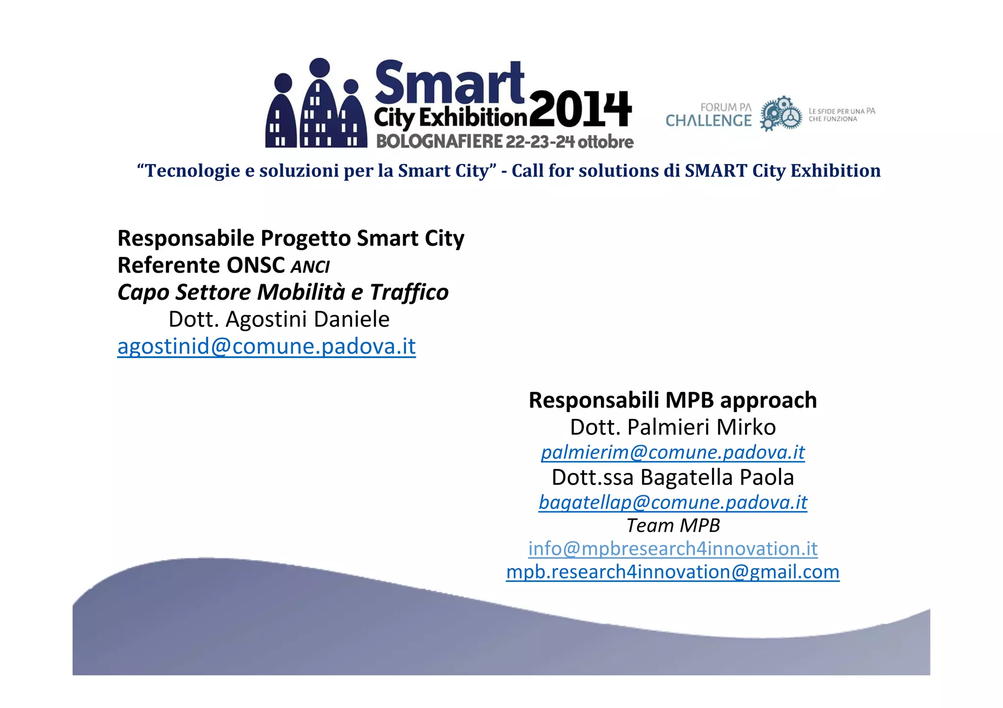 “Tecnologie e soluzioni per la Smart City” - Call for solutions di SMART City Exhibition 
Responsabile Progetto Smart City 
Referente ONSC ANCI 
Capo Settore Mobilità e Traffico 
Dott. Agostini Daniele 
agostinid@comune.padova.it 
Responsabili MPB approach 
Dott. Palmieri Mirko 
palmierim@comune.padova.it 
Dott.ssa Bagatella Paola 
bagatellap@comune.padova.it 
Team MPB 
info@mpbresearch4innovation.it 
mpb.research4innovation@gmail.com 
