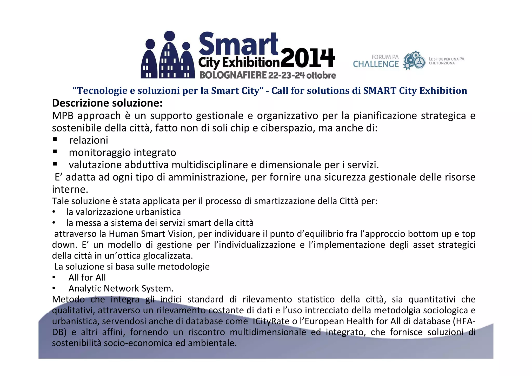 “Tecnologie e soluzioni per la Smart City” - Call for solutions di SMART City Exhibition 
Descrizione soluzione: 
MPB approach è un supporto gestionale e organizzativo per la pianificazione strategica e 
sostenibile della città, fatto non di soli chip e ciberspazio, ma anche di: 
 relazioni 
 monitoraggio integrato 
 valutazione abduttiva multidisciplinare e dimensionale per i servizi. 
E’ adatta ad ogni tipo di amministrazione, per fornire una sicurezza gestionale delle risorse 
interne. 
Tale soluzione è stata applicata per il processo di smartizzazione della Città per: 
• la valorizzazione urbanistica 
• la messa a sistema dei servizi smart della città 
attraverso la Human Smart Vision, per individuare il punto d’equilibrio fra l’approccio bottom up e top 
down. E’ un modello di gestione per l’individualizzazione e l’implementazione degli asset strategici 
della città in un’ottica glocalizzata. 
La soluzione si basa sulle metodologie 
• All for All 
• Analytic Network System. 
Metodo che integra gli indici standard di rilevamento statistico della città, sia quantitativi che 
qualitativi, attraverso un rilevamento costante di dati e l’uso intrecciato della metodolgia sociologica e 
urbanistica, servendosi anche di database come ICityRate o l’European Health for All di database (HFA-DB) 
e altri affini, fornendo un riscontro multidimensionale ed integrato, che fornisce soluzioni di 
sostenibilità socio-economica ed ambientale. 
 