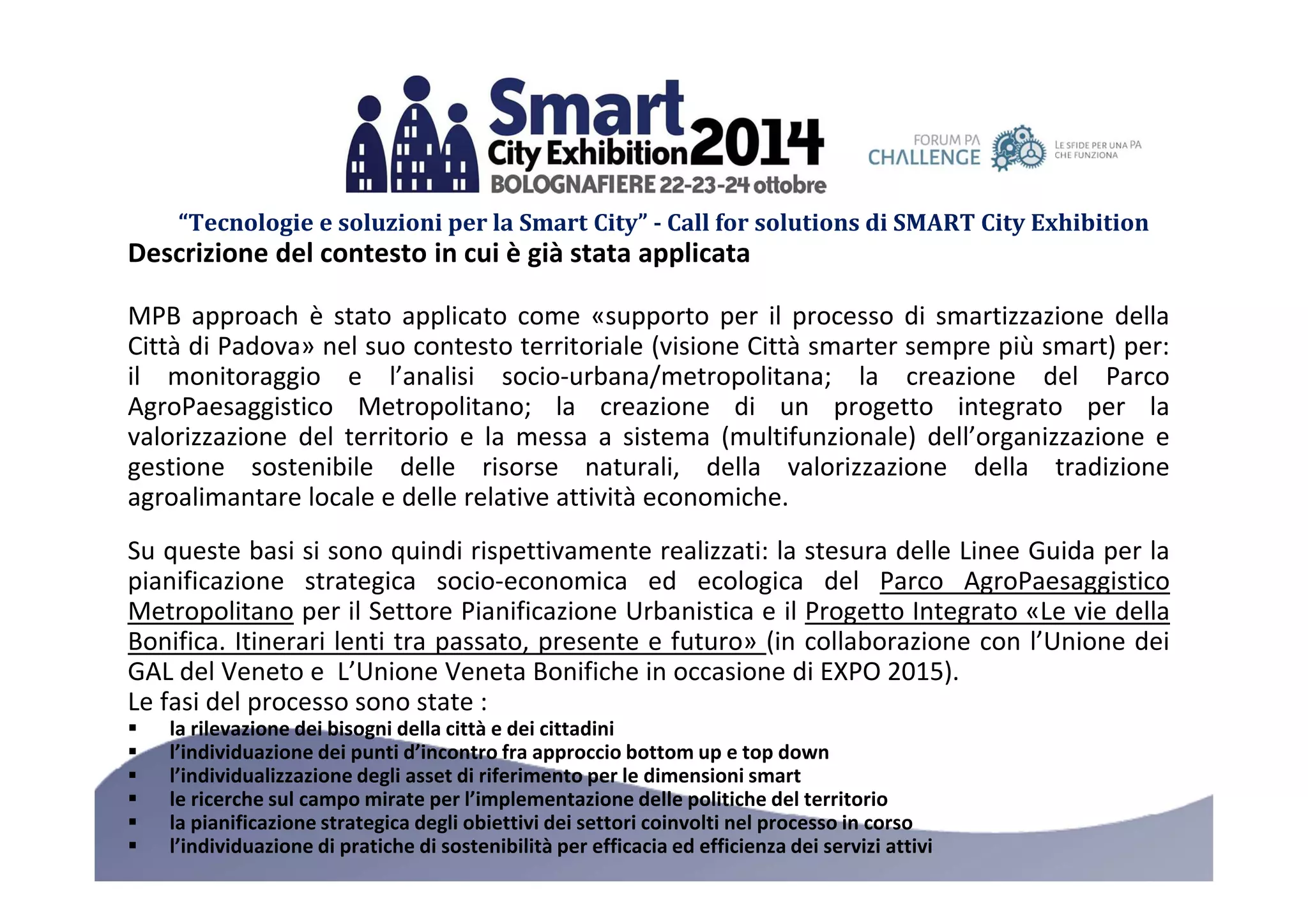 “Tecnologie e soluzioni per la Smart City” - Call for solutions di SMART City Exhibition 
Descrizione del contesto in cui è già stata applicata 
MPB approach è stato applicato come «supporto per il processo di smartizzazione della 
Città di Padova» nel suo contesto territoriale (visione Città smarter sempre più smart) per: 
il monitoraggio e l’analisi socio-urbana/metropolitana; la creazione del Parco 
AgroPaesaggistico Metropolitano; la creazione di un progetto integrato per la 
valorizzazione del territorio e la messa a sistema (multifunzionale) dell’organizzazione e 
gestione sostenibile delle risorse naturali, della valorizzazione della tradizione 
agroalimantare locale e delle relative attività economiche. 
Su queste basi si sono quindi rispettivamente realizzati: la stesura delle Linee Guida per la 
pianificazione strategica socio-economica ed ecologica del Parco AgroPaesaggistico 
Metropolitano per il Settore Pianificazione Urbanistica e il Progetto Integrato «Le vie della 
Bonifica. Itinerari lenti tra passato, presente e futuro» (in collaborazione con l’Unione dei 
GAL del Veneto e L’Unione Veneta Bonifiche in occasione di EXPO 2015). 
Le fasi del processo sono state : 
 la rilevazione dei bisogni della città e dei cittadini 
 l’individuazione dei punti d’incontro fra approccio bottomup e top down 
 l’individualizzazione degli asset di riferimento per le dimensioni smart 
 le ricerche sul campo mirate per l’implementazione delle politiche del territorio 
 la pianificazione strategica degli obiettivi dei settori coinvolti nel processo in corso 
 l’individuazione di pratiche di sostenibilità per efficacia ed efficienza dei servizi attivi 
 