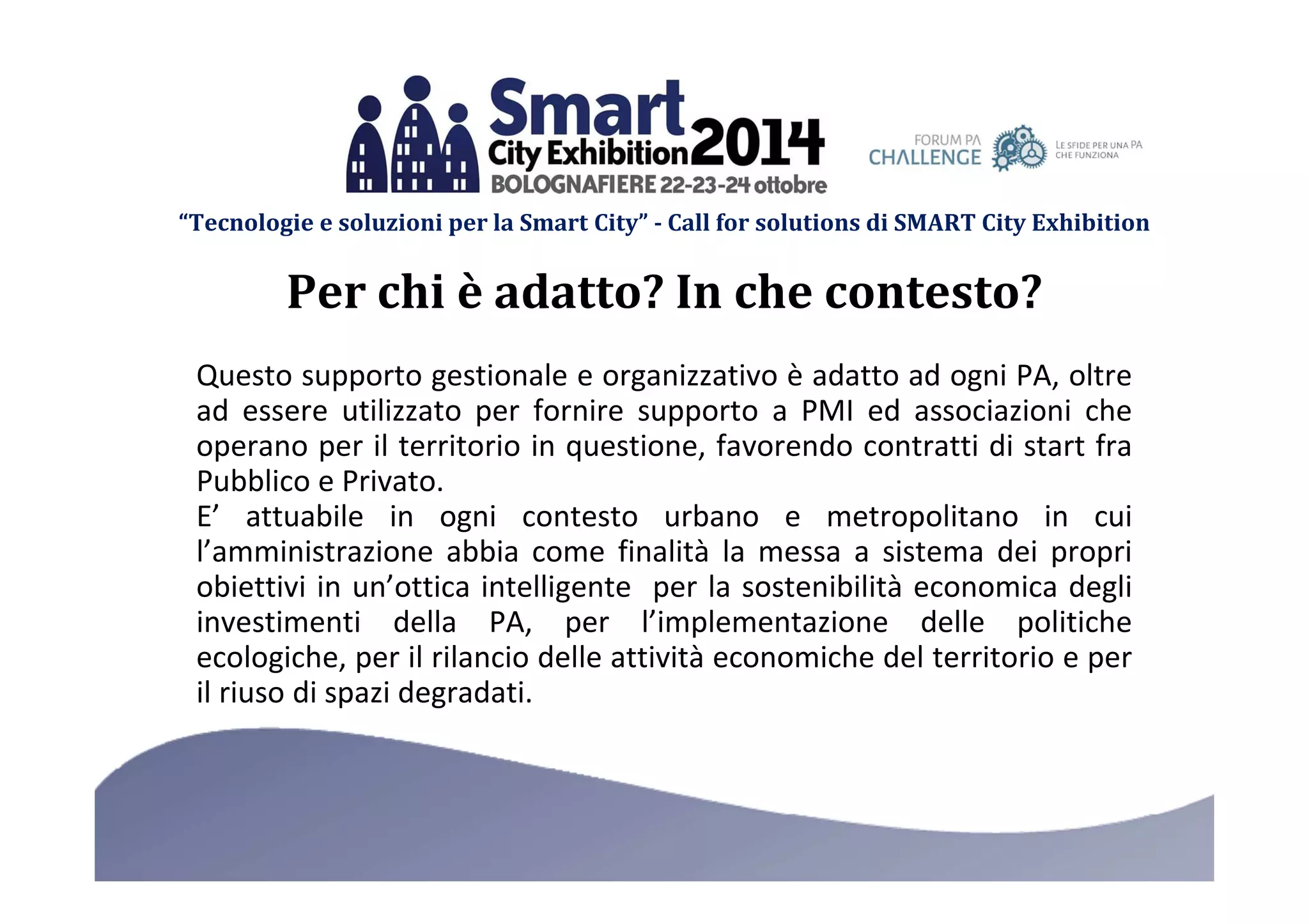 “Tecnologie e soluzioni per la Smart City” - Call for solutions di SMART City Exhibition 
Per chi è adatto? In che contesto? 
Questo supporto gestionale e organizzativo è adatto ad ogni PA, oltre 
ad essere utilizzato per fornire supporto a PMI ed associazioni che 
operano per il territorio in questione, favorendo contratti di start fra 
Pubblico e Privato. 
E’ attuabile in ogni contesto urbano e metropolitano in cui 
l’amministrazione abbia come finalità la messa a sistema dei propri 
obiettivi in un’ottica intelligente per la sostenibilità economica degli 
investimenti della PA, per l’implementazione delle politiche 
ecologiche, per il rilancio delle attività economiche del territorio e per 
il riuso di spazi degradati. 
 