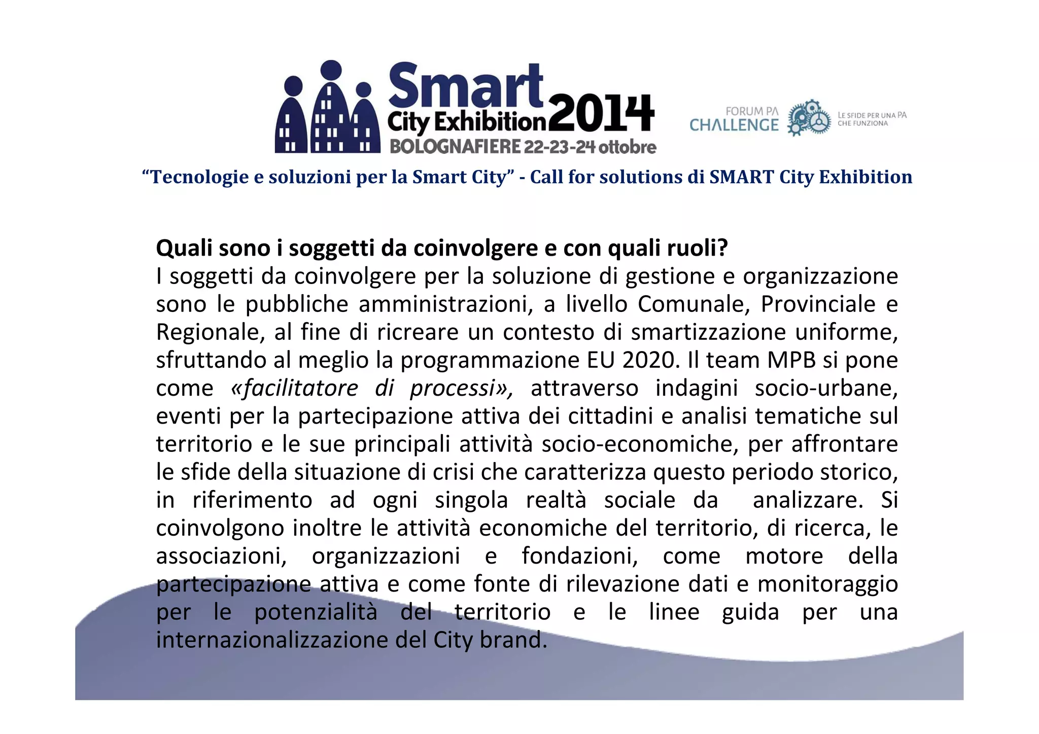 “Tecnologie e soluzioni per la Smart City” - Call for solutions di SMART City Exhibition 
Quali sono i soggetti da coinvolgere e con quali ruoli? 
I soggetti da coinvolgere per la soluzione di gestione e organizzazione 
sono le pubbliche amministrazioni, a livello Comunale, Provinciale e 
Regionale, al fine di ricreare un contesto di smartizzazione uniforme, 
sfruttando al meglio la programmazione EU 2020. Il team MPB si pone 
come «facilitatore di processi», attraverso indagini socio-urbane, 
eventi per la partecipazione attiva dei cittadini e analisi tematiche sul 
territorio e le sue principali attività socio-economiche, per affrontare 
le sfide della situazione di crisi che caratterizza questo periodo storico, 
in riferimento ad ogni singola realtà sociale da analizzare. Si 
coinvolgono inoltre le attività economiche del territorio, di ricerca, le 
associazioni, organizzazioni e fondazioni, come motore della 
partecipazione attiva e come fonte di rilevazione dati e monitoraggio 
per le potenzialità del territorio e le linee guida per una 
internazionalizzazione del City brand. 
 