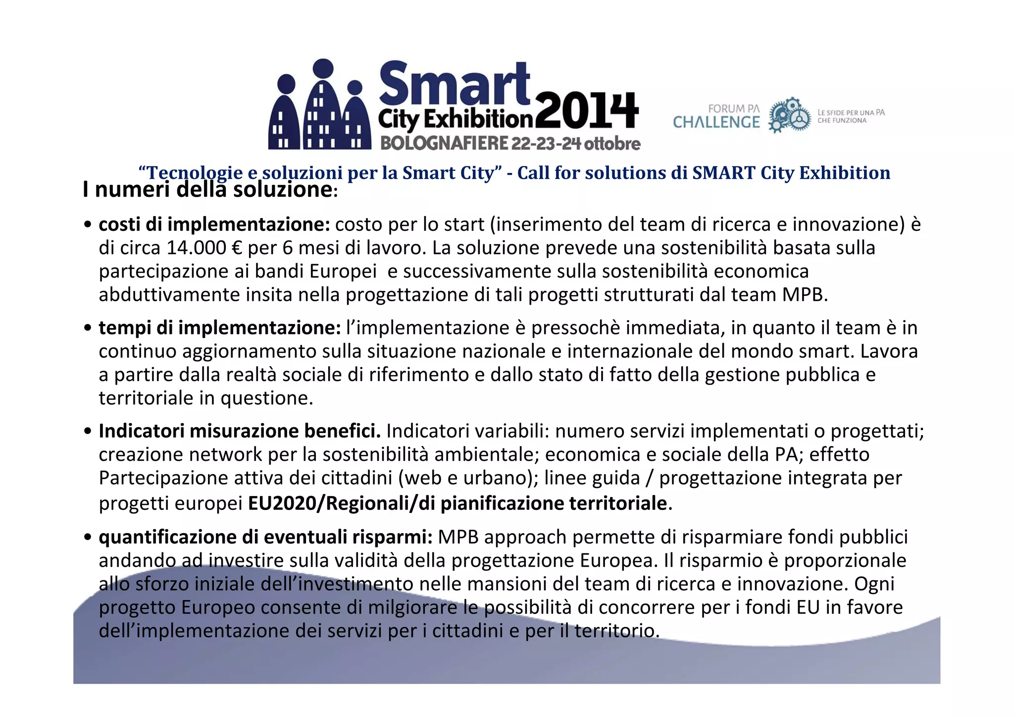 “Tecnologie e soluzioni per la Smart City” - Call for solutions di SMART City Exhibition 
I numeri della soluzione: 
• costi di implementazione: costo per lo start (inserimento del team di ricerca e innovazione) è 
di circa 14.000 € per 6 mesi di lavoro. La soluzione prevede una sostenibilità basata sulla 
partecipazione ai bandi Europei e successivamente sulla sostenibilità economica 
abduttivamente insita nella progettazione di tali progetti strutturati dal team MPB. 
• tempi di implementazione: l’implementazione è pressochè immediata, in quanto il team è in 
continuo aggiornamento sulla situazione nazionale e internazionale del mondo smart. Lavora 
a partire dalla realtà sociale di riferimento e dallo stato di fatto della gestione pubblica e 
territoriale in questione. 
• Indicatori misurazione benefici. Indicatori variabili: numero servizi implementati o progettati; 
creazione network per la sostenibilità ambientale; economica e sociale della PA; effetto 
Partecipazione attiva dei cittadini (web e urbano); linee guida / progettazione integrata per 
progetti europei EU2020/Regionali/di pianificazione territoriale. 
• quantificazione di eventuali risparmi: MPB approach permette di risparmiare fondi pubblici 
andando ad investire sulla validità della progettazione Europea. Il risparmio è proporzionale 
allo sforzo iniziale dell’investimento nelle mansioni del team di ricerca e innovazione. Ogni 
progetto Europeo consente di milgiorare le possibilità di concorrere per i fondi EU in favore 
dell’implementazione dei servizi per i cittadini e per il territorio. 
 