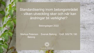 Standardisering inom betongområdet
- vilken utveckling sker och när kan
ändringar bli verklighet?
Betongdagen 2022
Markus Peterson Svensk Betong Ordf. SIS/TK 190
Betong
 
