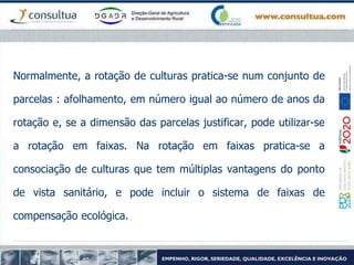Normalmente, a rotação de culturas pratica-se num conjunto de
parcelas : afolhamento, em número igual ao número de anos da
rotação e, se a dimensão das parcelas justificar, pode utilizar-se
a rotação em faixas. Na rotação em faixas pratica-se a
consociação de culturas que tem múltiplas vantagens do ponto
de vista sanitário, e pode incluir o sistema de faixas de
compensação ecológica.
 