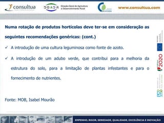 Numa rotação de produtos hortícolas deve ter-se em consideração as
seguintes recomendações genéricas: (cont.)
 A introdução de uma cultura leguminosa como fonte de azoto.
 A introdução de um adubo verde, que contribui para a melhoria da
estrutura do solo, para a limitação de plantas infestantes e para o
fornecimento de nutrientes.
Fonte: MOB, Isabel Mourão
 