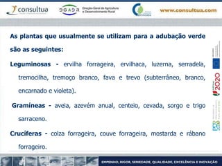 As plantas que usualmente se utilizam para a adubação verde
são as seguintes:
Leguminosas - ervilha forrageira, ervilhaca, luzerna, serradela,
tremocilha, tremoço branco, fava e trevo (subterrâneo, branco,
encarnado e violeta).
Gramíneas - aveia, azevém anual, centeio, cevada, sorgo e trigo
sarraceno.
Crucíferas - colza forrageira, couve forrageira, mostarda e rábano
forrageiro.
 