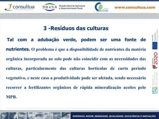 3 -Resíduos das culturas
Tal com a adubação verde, podem ser uma fonte de
nutrientes. O problema é que a disponibilidade de nutrientes da matéria
orgânica incorporada ao solo pode não coincidir com as necessidades das
culturas, particularmente das culturas hortícolas de curto período
vegetativo, e neste caso a produtividade pode ser afetada, sendo necessário
recorrer a fertilizantes orgânicos de rápida mineralização aceites pelo
MPB.
 
