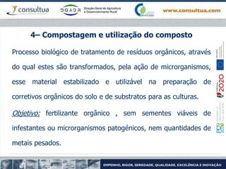 4– Compostagem e utilização do composto
Processo biológico de tratamento de resíduos orgânicos, através
do qual estes são transformados, pela ação de microrganismos,
esse material estabilizado e utilizável na preparação de
corretivos orgânicos do solo e de substratos para as culturas.
Objetivo: fertilizante orgânico , sem sementes viáveis de
infestantes ou microrganismos patogénicos, nem quantidades de
metais pesados.
 