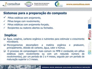 Sistemas para a preparação do composto
 Pilhas estáticas sem arejamento,
 Pilhas longas com revolvimento,
 Pilhas estáticas com arejamento forçado,
 Recipientes ou reatores abertos ou fechados.
Implica:
 Água, oxigénio, carbono orgânico e nutrientes para estimular o crescimento
microbiano.
 Microrganismos decompõem a matéria orgânica e produzem,
principalmente, dióxido de carbono, água, calor e húmus.
 O processo de compostagem mais comum no MPB é conduzido em pilhas
estáticas (sem revolvimento ou com um reduzido número de
revolvimentos), por um período de 2 a 4 meses, seguido por um período de
maturação superior a 3 meses.
 