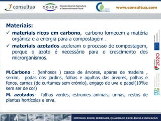 Materiais:
 materiais ricos em carbono, carbono fornecem a matéria
orgânica e a energia para a compostagem .
 materiais azotados aceleram o processo de compostagem,
porque o azoto é necessário para o crescimento dos
microrganismos.
M.Carbono : (lenhosos ) casca de árvores, aparas de madeira ,
serrim, podas dos jardins, folhas e agulhas das árvores, palhas e
fenos, carnaz (de curtumes sem crómio), engaço de uva e papel(10%e
sem ser de cor)
M. azotados: folhas verdes, estrumes animais, urinas, restos de
plantas hortícolas e erva.
 