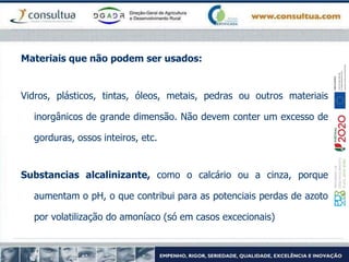 Materiais que não podem ser usados:
Vidros, plásticos, tintas, óleos, metais, pedras ou outros materiais
inorgânicos de grande dimensão. Não devem conter um excesso de
gorduras, ossos inteiros, etc.
Substancias alcalinizante, como o calcário ou a cinza, porque
aumentam o pH, o que contribui para as potenciais perdas de azoto
por volatilização do amoníaco (só em casos excecionais)
 