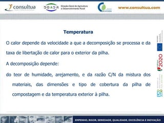 Temperatura
O calor depende da velocidade a que a decomposição se processa e da
taxa de libertação de calor para o exterior da pilha.
A decomposição depende:
do teor de humidade, arejamento, e da razão C/N da mistura dos
materiais, das dimensões e tipo de cobertura da pilha de
compostagem e da temperatura exterior à pilha.
 