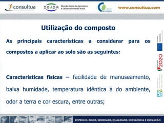 Utilização do composto
As principais características a considerar para os
compostos a aplicar ao solo são as seguintes:
Características físicas – facilidade de manuseamento,
baixa humidade, temperatura idêntica à do ambiente,
odor a terra e cor escura, entre outras;
 