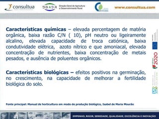 Características químicas – elevada percentagem de matéria
orgânica, baixa razão C/N ( 10), pH neutro ou ligeiramente
alcalino, elevada capacidade de troca catiónica, baixa
condutividade elétrica, azoto nítrico e que amoniacal, elevada
concentração de nutrientes, baixa concentração de metais
pesados, e ausência de poluentes orgânicos.
Características biológicas – efeitos positivos na germinação,
no crescimento, na capacidade de melhorar a fertilidade
biológica do solo.
Fonte principal: Manual de horticultura em modo de produção biológico, Isabel de Maria Mourão
 