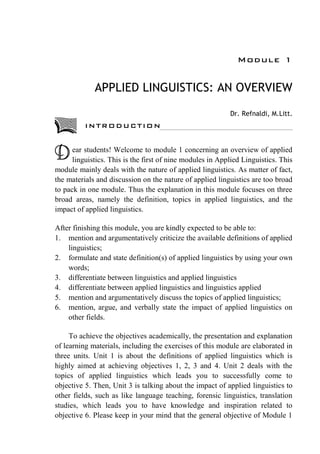 Module 1
APPLIED LINGUISTICS: AN OVERVIEW
Dr. Refnaldi, M.Litt.
ear students! Welcome to module 1 concerning an overview of applied
linguistics. This is the first of nine modules in Applied Linguistics. This
module mainly deals with the nature of applied linguistics. As matter of fact,
the materials and discussion on the nature of applied linguistics are too broad
to pack in one module. Thus the explanation in this module focuses on three
broad areas, namely the definition, topics in applied linguistics, and the
impact of applied linguistics.
After finishing this module, you are kindly expected to be able to:
1. mention and argumentatively criticize the available definitions of applied
linguistics;
2. formulate and state definition(s) of applied linguistics by using your own
words;
3. differentiate between linguistics and applied linguistics
4. differentiate between applied linguistics and linguistics applied
5. mention and argumentatively discuss the topics of applied linguistics;
6. mention, argue, and verbally state the impact of applied linguistics on
other fields.
To achieve the objectives academically, the presentation and explanation
of learning materials, including the exercises of this module are elaborated in
three units. Unit 1 is about the definitions of applied linguistics which is
highly aimed at achieving objectives 1, 2, 3 and 4. Unit 2 deals with the
topics of applied linguistics which leads you to successfully come to
objective 5. Then, Unit 3 is talking about the impact of applied linguistics to
other fields, such as like language teaching, forensic linguistics, translation
studies, which leads you to have knowledge and inspiration related to
objective 6. Please keep in your mind that the general objective of Module 1
D
INTRODUCTION
 