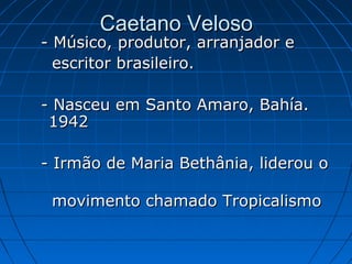 Caetano Veloso

- Músico, produtor, arranjador e
escritor brasileiro.
- Nasceu em Santo Amaro, Bahía.
1942
- Irmão de Maria Bethânia, liderou o
movimento chamado Tropicalismo

 