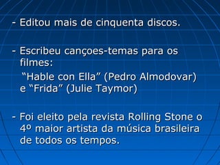 - Editou mais de cinquenta discos.
- Escribeu cançoes-temas para os
filmes:
“Hable con Ella” (Pedro Almodovar)
e “Frida” (Julie Taymor)
- Foi eleito pela revista Rolling Stone o
4º maior artista da música brasileira
de todos os tempos.

 