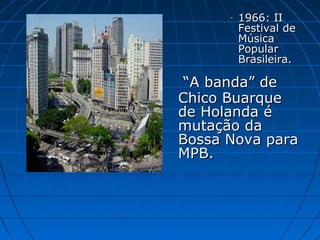 -

1966: II
Festival de
Música
Popular
Brasileira.

“A banda” de
Chico Buarque
de Holanda é
mutação da
Bossa Nova para
MPB.

 