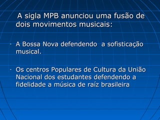 A sigla MPB anunciou uma fusão de
dois movimentos musicais:
-

A Bossa Nova defendendo a sofisticação
musical.

-

Os centros Populares de Cultura da União
Nacional dos estudantes defendendo a
fidelidade a música de raíz brasileira

 