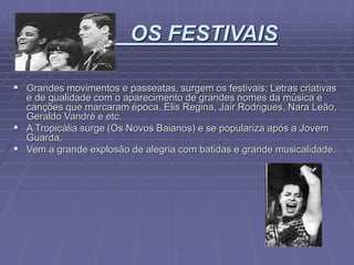 OS FESTIVAIS
 Grandes movimentos e passeatas, surgem os festivais; Letras criativas
e de qualidade com o aparecimento de grandes nomes da música e
canções que marcaram época. Elis Regina, Jair Rodrigues, Nara Leão,
Geraldo Vandré e etc.
 A Tropicália surge (Os Novos Baianos) e se populariza após a Jovem
Guarda.
 Vem a grande explosão de alegria com batidas e grande musicalidade.
 