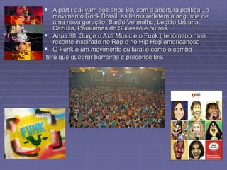  A partir daí vem aos anos 80, com a abertura política , o
movimento Rock Brasil, as letras refletem a angustia de
uma nova geração: Barão Vermelho, Legião Urbana,
Cazuza, Paralamas do Sucesso e outros.
 Anos 90: Surge o Axé Music e o Funk ( fenômeno mais
recente inspirado no Rap e no Hip Hop americanosa
 O Funk é um movimento cultural e como o samba
terá que quebrar barreiras e preconceitos.
 
