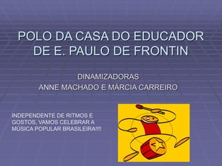 DINAMIZADORAS
ANNE MACHADO E MÁRCIA CARREIRO
POLO DA CASA DO EDUCADOR
DE E. PAULO DE FRONTIN
INDEPENDENTE DE RITMOS E
GOSTOS, VAMOS CELEBRAR A
MÚSICA POPULAR BRASILEIRA!!!!
 