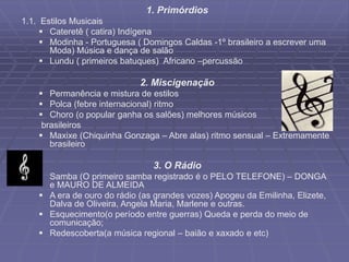1. Primórdios
1.1. Estilos Musicais
 Cateretê ( catira) Indígena
 Modinha - Portuguesa ( Domingos Caldas -1º brasileiro a escrever uma
Moda) Música e dança de salão
 Lundu ( primeiros batuques) Africano –percussão
2. Miscigenação
 Permanência e mistura de estilos
 Polca (febre internacional) ritmo
 Choro (o popular ganha os salões) melhores músicos
brasileiros
 Maxixe (Chiquinha Gonzaga – Abre alas) ritmo sensual – Extremamente
brasileiro
3. O Rádio
 Samba (O primeiro samba registrado é o PELO TELEFONE) – DONGA
e MAURO DE ALMEIDA
 A era de ouro do rádio (as grandes vozes) Apogeu da Emilinha, Elizete,
Dalva de Oliveira, Angela Maria, Marlene e outras.
 Esquecimento(o período entre guerras) Queda e perda do meio de
comunicação;
 Redescoberta(a música regional – baião e xaxado e etc)
 
