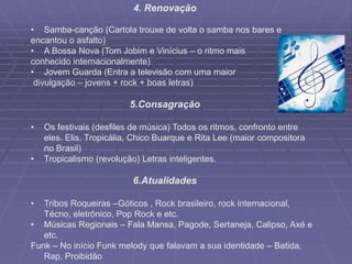 4. Renovação
• Samba-canção (Cartola trouxe de volta o samba nos bares e
encantou o asfalto)
• A Bossa Nova (Tom Jobim e Vinícius – o ritmo mais
conhecido internacionalmente)
• Jovem Guarda (Entra a televisão com uma maior
divulgação – jovens + rock + boas letras)
5.Consagração
• Os festivais (desfiles de música) Todos os ritmos, confronto entre
eles. Elis, Tropicália, Chico Buarque e Rita Lee (maior compositora
no Brasil)
• Tropicalismo (revolução) Letras inteligentes.
6.Atualidades
• Tribos Roqueiras –Góticos , Rock brasileiro, rock internacional,
Técno, eletrônico, Pop Rock e etc.
• Músicas Regionais – Fala Mansa, Pagode, Sertaneja, Calipso, Axé e
etc.
Funk – No início Funk melody que falavam a sua identidade – Batida,
Rap, Proibidão
 