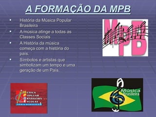 A FORMAÇÃO DA MPB
 História da Música Popular
Brasileira
 A música atinge a todas as
Classes Sociais
 A História da música
começa com a história do
país.
 Símbolos e artistas que
simbolizam um tempo e uma
geração de um País.
 